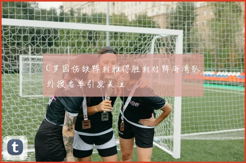 C罗因伤缺阵利雅得胜利对阵海湾队外援名单引发关注