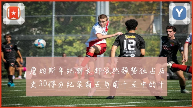 詹姆斯年纪渐长却依然强势独占历史30得分纪录前五与前十五中的十三席