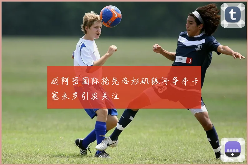 迈阿密国际抢先洛杉矶银河争夺卡塞米罗引发关注