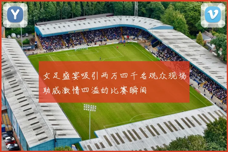 女足盛宴吸引两万四千名观众现场助威激情四溢的比赛瞬间