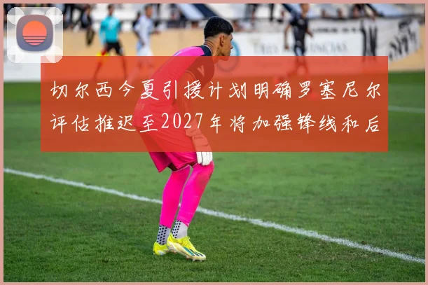 切尔西今夏引援计划明确罗塞尼尔评估推迟至2027年将加强锋线和后防线