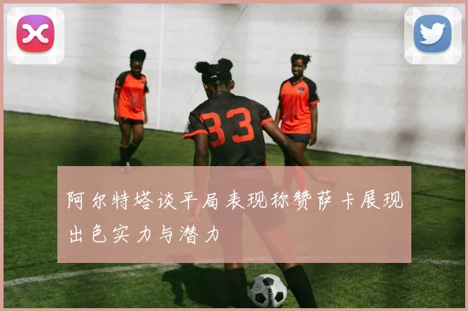 阿尔特塔谈平局表现称赞萨卡展现出色实力与潜力