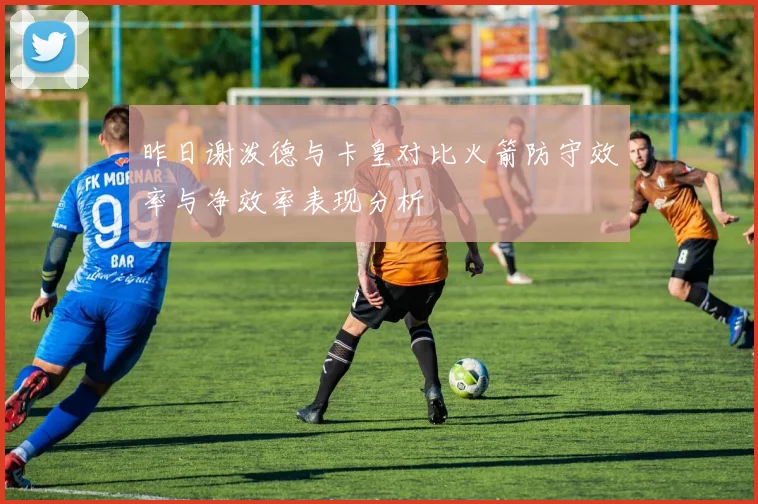 昨日谢泼德与卡皇对比火箭防守效率与净效率表现分析