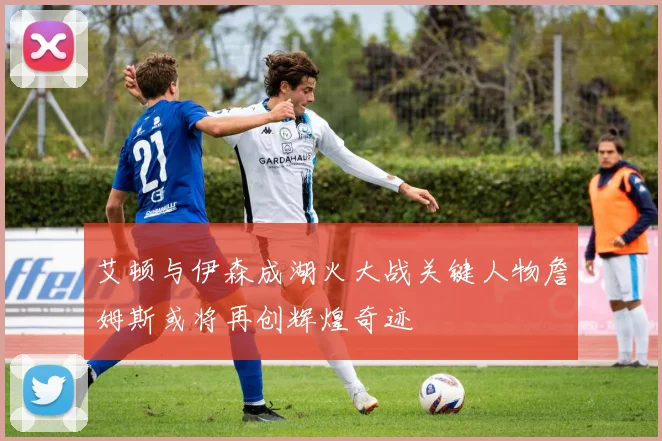 艾顿与伊森成湖火大战关键人物詹姆斯或将再创辉煌奇迹