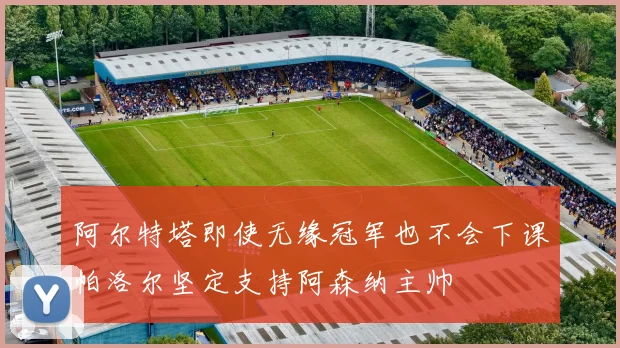 阿尔特塔即使无缘冠军也不会下课帕洛尔坚定支持阿森纳主帅