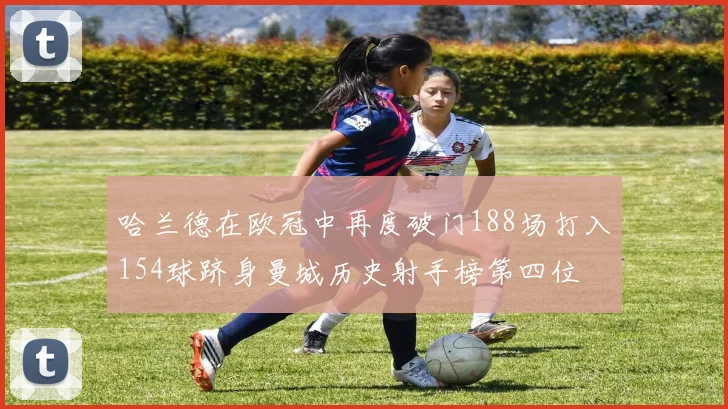 哈兰德在欧冠中再度破门188场打入154球跻身曼城历史射手榜第四位
