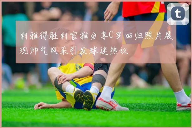 利雅得胜利官推分享C罗回归照片展现帅气风采引发球迷热议