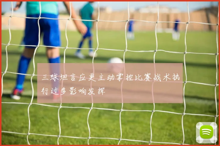 三球坦言应更主动掌控比赛战术执行过多影响发挥