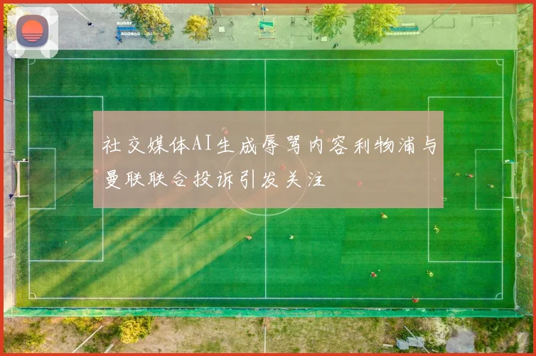 社交媒体AI生成辱骂内容利物浦与曼联联合投诉引发关注