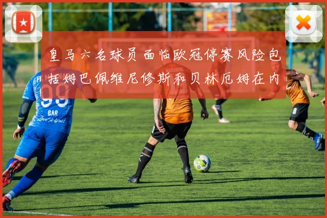 皇马六名球员面临欧冠停赛风险包括姆巴佩维尼修斯和贝林厄姆在内