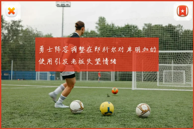 勇士阵容调整在即科尔对库明加的使用引发老板失望情绪
