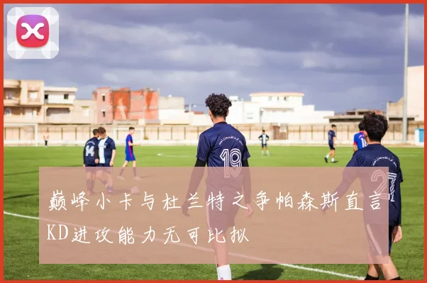 巅峰小卡与杜兰特之争帕森斯直言KD进攻能力无可比拟