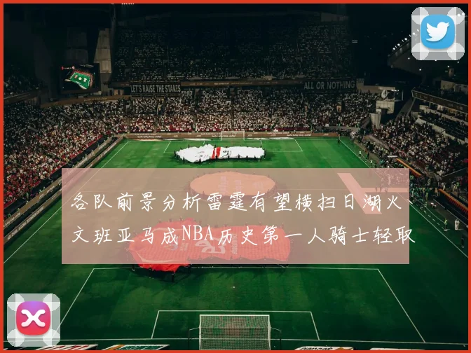 各队前景分析雷霆有望横扫日湖火文班亚马成NBA历史第一人骑士轻取猛龙