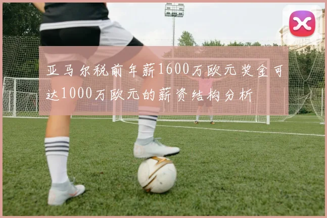 亚马尔税前年薪1600万欧元奖金可达1000万欧元的薪资结构分析