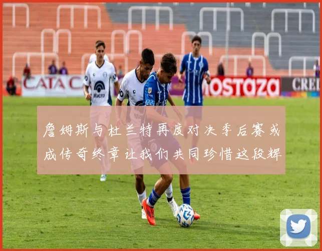 詹姆斯与杜兰特再度对决季后赛或成传奇终章让我们共同珍惜这段辉煌时光