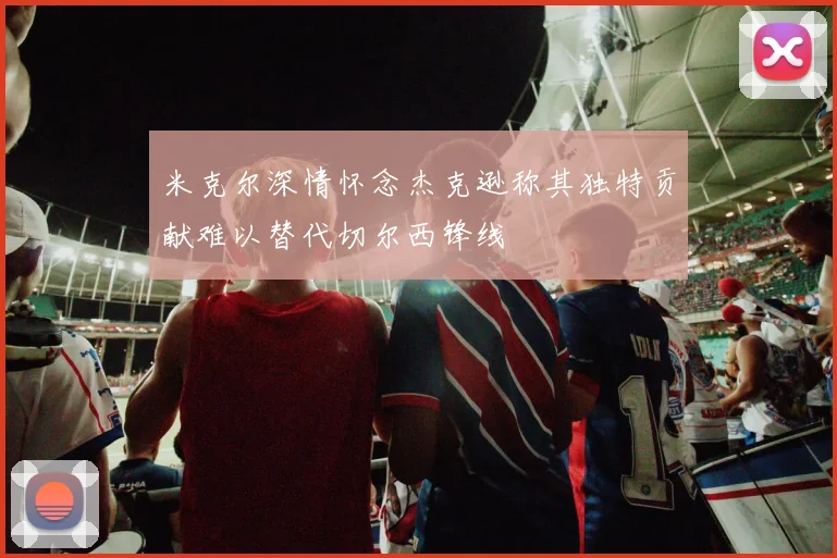 米克尔深情怀念杰克逊称其独特贡献难以替代切尔西锋线