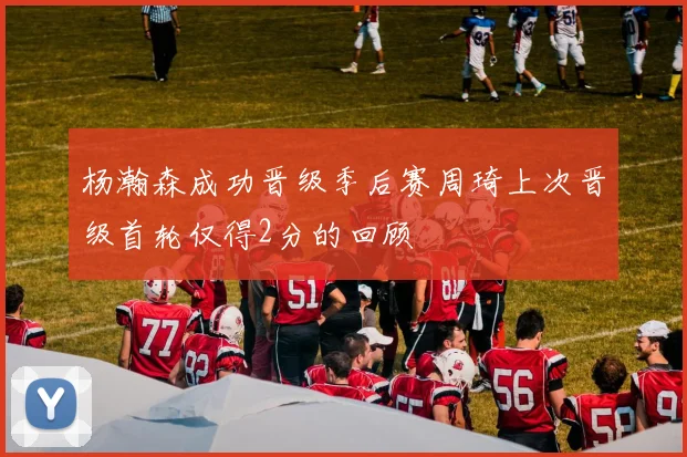 杨瀚森成功晋级季后赛周琦上次晋级首轮仅得2分的回顾