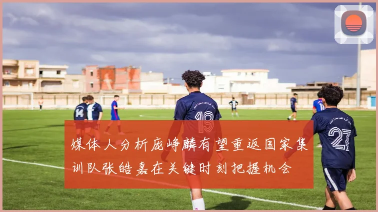 媒体人分析庞峥麟有望重返国家集训队张皓嘉在关键时刻把握机会