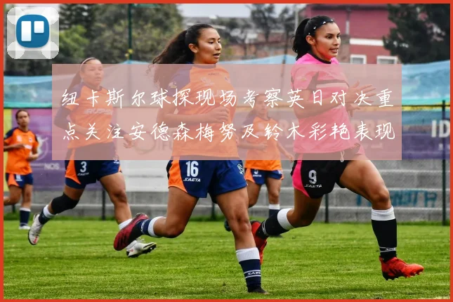 纽卡斯尔球探现场考察英日对决重点关注安德森梅努及铃木彩艳表现