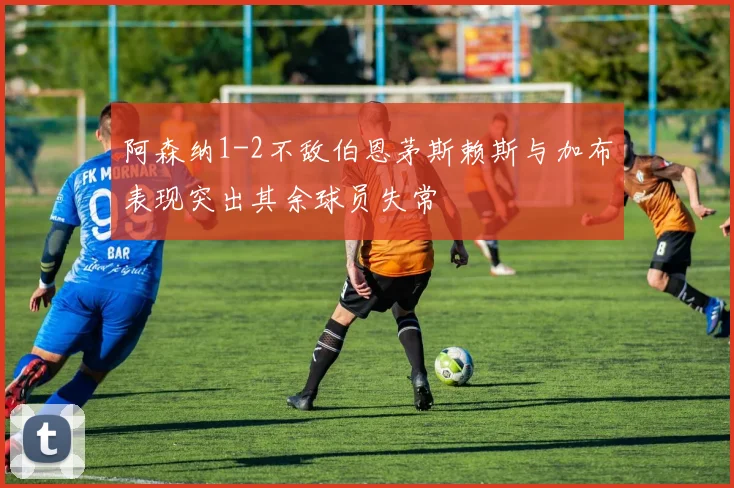 阿森纳1-2不敌伯恩茅斯赖斯与加布表现突出其余球员失常